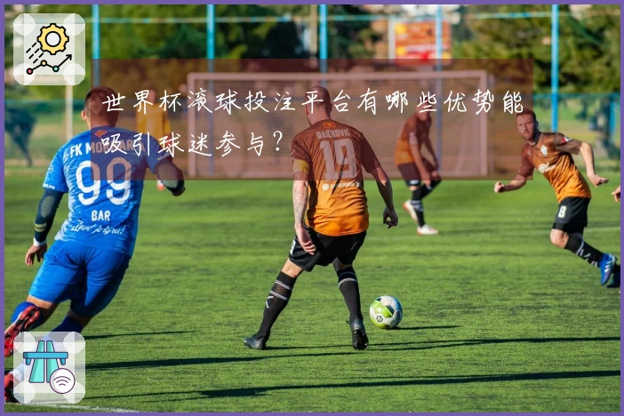世界杯滚球投注平台有哪些优势能吸引球迷参与？